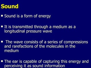 Sound Sound is a form of energy It is transmitted through a medium as a longitudinal pressure wave The wave consists of a series of compressions and rarefactions of the molecules in the medium  The ear is capable of capturing this energy and perceiving it as sound information 
