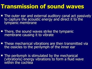 Transmission of sound waves The outer ear and external auditory canal act passively to capture the acoustic energy and direct it to the tympanic membrane There, the sound waves strike the tympanic membrane causing it to vibrate These mechanical vibrations are then transmitted via the ossicles to the perilymph of the inner ear The perilymph is stimulated by the mechanical (vibrations) energy vibrations to form a fluid wave within the cochlea 