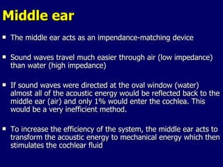 Middle ear The middle ear acts as an impendance-matching device Sound waves travel much easier through air (low impedance) than water (high impedance) If sound waves were directed at the oval window (water) almost all of the acoustic energy would be reflected back to the middle ear (air) and only 1% would enter the cochlea. This would be a very inefficient method.  To increase the efficiency of the system, the middle ear acts to transform the acoustic energy to mechanical energy which then stimulates the cochlear fluid 