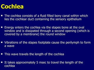 Cochlea The cochlea consists of a fluid filled bony canal within which lies the cochlear duct containing the sensory epithelium Energy enters the cochlea via the stapes bone at the oval window and is dissipated through a second opening (which is covered by a membrane) the round window Vibrations of the stapes footplate cause the perilymph to form a wave This wave travels the length of the cochlea It takes approximately 5 msec to travel the length of the cochlea 