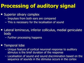 Processing of auditory signal Superior olivary complex Impulses from both ears are compared This is necessary for the localisation of sound  Lateral leminscus, inferior colliculus, medial geniculate body Further processing happens Temporal lobe Unique feature of cortical neuronal response to auditory stimulus is the brief duration of the response Localisation of sound and sound discrimination based on the sequence of sounds in the stimulus occurs in the cortex  