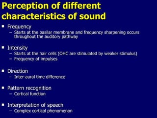 Perception of different characteristics of sound Frequency Starts at the basilar membrane and frequency sharpening occurs throughout the auditory pathway  Intensity Starts at the hair cells (OHC are stimulated by weaker stimulus) Frequency of impulses Direction Inter-aural time difference  Pattern recognition  Cortical function  Interpretation of speech Complex cortical phenomenon 