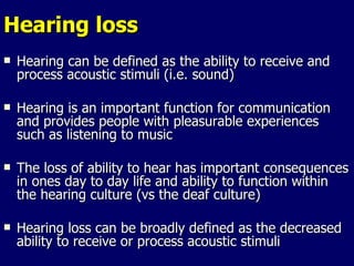 Hearing loss Hearing can be defined as the ability to receive and process acoustic stimuli (i.e. sound) Hearing is an important function for communication and provides people with pleasurable experiences such as listening to music The loss of ability to hear has important consequences in ones day to day life and ability to function within the hearing culture (vs the deaf culture) Hearing loss can be broadly defined as the decreased ability to receive or process acoustic stimuli 