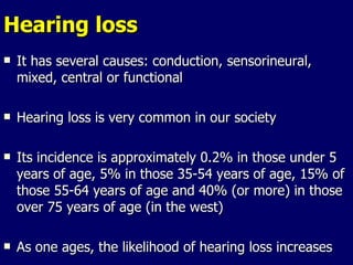 Hearing loss It has several causes: conduction, sensorineural, mixed, central or functional Hearing loss is very common in our society Its incidence is approximately 0.2% in those under 5 years of age, 5% in those 35-54 years of age, 15% of those 55-64 years of age and 40% (or more) in those over 75 years of age (in the west) As one ages, the likelihood of hearing loss increases 
