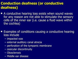 Conduction deafness (or conductive deafness) A conductive hearing loss exists when sound waves for any reason are not able to stimulate the sensory cells of the inner ear (i.e. cause a fluid wave within the cochlea) Examples of conditions causing a conductive hearing loss include  impacted wax external auditory canal atrecia perforation of the tympanic membrane ossicular discontinuity Otosclerosis Middle ear disease 