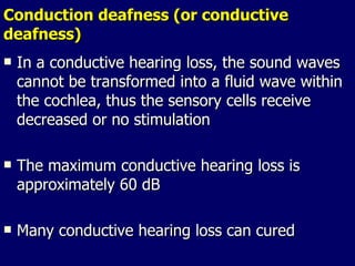 Conduction deafness (or conductive deafness) In a conductive hearing loss, the sound waves cannot be transformed into a fluid wave within the cochlea, thus the sensory cells receive decreased or no stimulation The maximum conductive hearing loss is approximately 60 dB Many conductive hearing loss can cured 