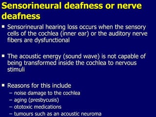 Sensorineural deafness or nerve deafness Sensorineural hearing loss occurs when the sensory cells of the cochlea (inner ear) or the auditory nerve fibers are dysfunctional The acoustic energy (sound wave) is not capable of being transformed inside the cochlea to nervous stimuli Reasons for this include  noise damage to the cochlea aging (presbycusis) ototoxic medications tumours such as an acoustic neuroma 