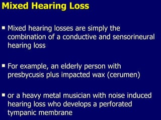 Mixed Hearing Loss Mixed hearing losses are simply the combination of a conductive and sensorineural hearing loss For example, an elderly person with presbycusis plus impacted wax (cerumen)  or a heavy metal musician with noise induced hearing loss who develops a perforated tympanic membrane 