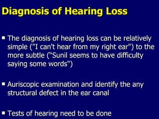 Diagnosis of Hearing Loss The diagnosis of hearing loss can be relatively simple ("I can't hear from my right ear") to the more subtle (“Sunil seems to have difficulty saying some words") Auriscopic examination and identify the any structural defect in the ear canal  Tests of hearing need to be done  