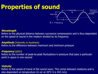 Properties of sound Wavelength Refers to the physical distance between successive compressions and is thus dependant on the speed of sound in the medium divided by its frequency Amplitude  (Intensity or loudness)  Refers to the difference between maximum and minimum pressure Frequency  (pitch) Refers to the number of peak-to-peak fluctuations in pressure that pass a particular point in space in one second Velocity Refers to the speed of travel of the sound wave. This varies between mediums and is also dependant on temperature (in air at 20°C it is 343 m/s) 