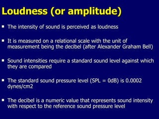 Loudness (or amplitude) The intensity of sound is perceived as loudness It is measured on a relational scale with the unit of measurement being the decibel (after Alexander Graham Bell) Sound intensities require a standard sound level against which they are compared The standard sound pressure level (SPL = 0dB) is 0.0002 dynes/cm2 The decibel is a numeric value that represents sound intensity with respect to the reference sound pressure level 