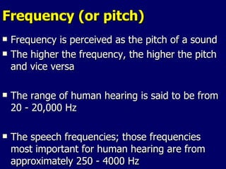 Frequency (or pitch) Frequency is perceived as the pitch of a sound The higher the frequency, the higher the pitch and vice versa The range of human hearing is said to be from 20 - 20,000 Hz The speech frequencies; those frequencies most important for human hearing are from approximately 250 - 4000 Hz 