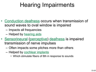 Hearing Impairments Conduction deafness  occurs when transmission of sound waves to oval window is impaired Impacts all frequencies Helped by  hearing aids Sensorineural  ( perceptive )  deafness  is impaired transmission of nerve impulses Often impacts some pitches more than others Helped by  cochlear implants Which stimulate fibers of 8th in response to sounds 10-60 