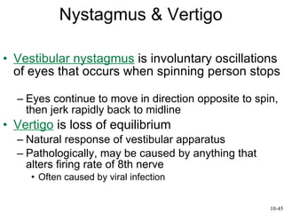 Nystagmus & Vertigo Vestibular nystagmus  is involuntary oscillations of eyes that occurs when spinning person stops  Eyes continue to move in direction opposite to spin, then jerk rapidly back to midline Vertigo  is loss of equilibrium  Natural response of vestibular apparatus Pathologically, may be caused by anything that alters firing rate of 8th nerve Often caused by viral infection 10-45 