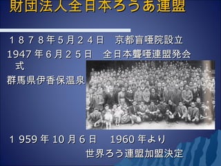 財団法人全日本ろうあ連盟財団法人全日本ろうあ連盟
　　　　　　　　
１８７８年５月２４日　京都盲唖院設立１８７８年５月２４日　京都盲唖院設立
19471947 年６月２５日　全日本聾唖連盟発会年６月２５日　全日本聾唖連盟発会
式式
群馬県伊香保温泉群馬県伊香保温泉
１１ 959959 年年 1010 月月 66 日　日　 19601960 年より年より
　　　　　　　　世界ろう連盟加盟決定　　　　　　　　世界ろう連盟加盟決定
 