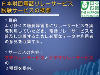 日本財団電話リレーサービス日本財団電話リレーサービス
試験サービスの概要試験サービスの概要　　
77
○ 目的
より多くの聴覚障害者にリレーサービスを実
際利用していただき、電話リレーサービスを
普及し定着するために必要なデータや利用者
の意見を収集する。
○ サービスの内容：
文字リレーサービスとビデオリレーサービス
の
２種類を提供。
 