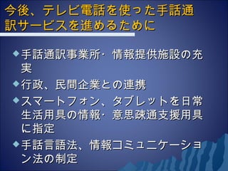 今後、テレビ電話を使った手話通今後、テレビ電話を使った手話通
訳サービスを進めるために訳サービスを進めるために
手話通訳事業所・情報提供施設の充手話通訳事業所・情報提供施設の充
実実
行政、民間企業との連携行政、民間企業との連携
スマートフォン、タブレットを日常スマートフォン、タブレットを日常
生活用具の情報・意思疎通支援用具生活用具の情報・意思疎通支援用具
に指定に指定
手話言語法、情報コミュニケーショ手話言語法、情報コミュニケーショ
ン法の制定ン法の制定
 