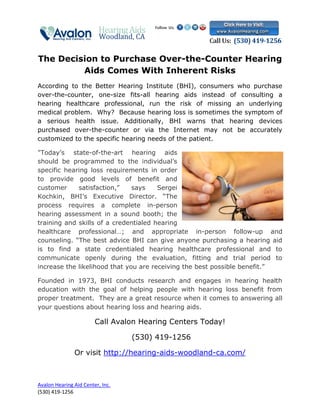The Decision to Purchase Over-the-Counter Hearing
         Aids Comes With Inherent Risks
According to the Better Hearing Institute (BHI), consumers who purchase
over-the-counter, one-size fits-all hearing aids instead of consulting a
hearing healthcare professional, run the risk of missing an underlying
medical problem. Why? Because hearing loss is sometimes the symptom of
a serious health issue. Additionally, BHI warns that hearing devices
purchased over-the-counter or via the Internet may not be accurately
customized to the specific hearing needs of the patient.

"Today’s state-of-the-art hearing aids
should be programmed to the individual’s
specific hearing loss requirements in order
to provide good levels of benefit and
customer     satisfaction,”    says    Sergei
Kochkin, BHI’s Executive Director. “The
process requires a complete in-person
hearing assessment in a sound booth; the
training and skills of a credentialed hearing
healthcare professional…; and appropriate in-person follow-up and
counseling. “The best advice BHI can give anyone purchasing a hearing aid
is to find a state credentialed hearing healthcare professional and to
communicate openly during the evaluation, fitting and trial period to
increase the likelihood that you are receiving the best possible benefit.”

Founded in 1973, BHI conducts research and engages in hearing health
education with the goal of helping people with hearing loss benefit from
proper treatment. They are a great resource when it comes to answering all
your questions about hearing loss and hearing aids.

                        Call Avalon Hearing Centers Today!

                                  (530) 419-1256

               Or visit http://hearing-aids-woodland-ca.com/



Avalon Hearing Aid Center, Inc.
(530) 419-1256
 