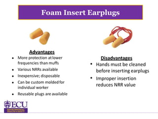 Foam Insert Earplugs
Advantages
 More protection atlower
frequencies than muffs
 Various NRRs available
 Inexpensive; disposable
 Can be custom molded for
individual worker
 Reusable plugs are available
Disadvantages
• Hands must be cleaned
before inserting earplugs
• Improper insertion
reduces NRR value
 