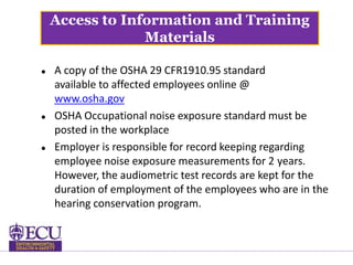 Access to Information and Training
Materials
 A copy of the OSHA 29 CFR1910.95 standard
available to affected employees online @
www.osha.gov
 OSHA Occupational noise exposure standard must be
posted in the workplace
 Employer is responsible for record keeping regarding
employee noise exposure measurements for 2 years.
However, the audiometric test records are kept for the
duration of employment of the employees who are in the
hearing conservation program.
 