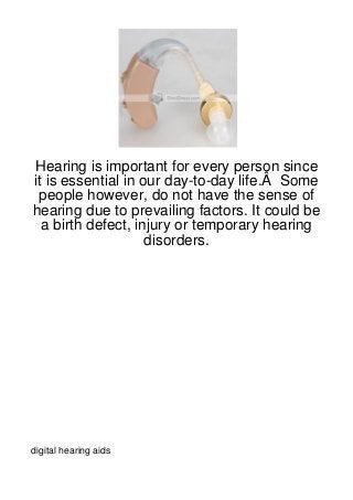 Hearing is important for every person since
it is essential in our day-to-day life.Â Some
 people however, do not have the sense of
hearing due to prevailing factors. It could be
  a birth defect, injury or temporary hearing
                    disorders.




digital hearing aids
 