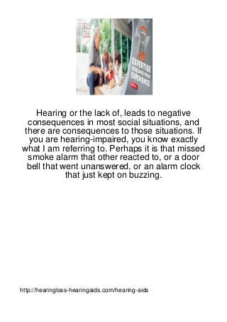 Hearing or the lack of, leads to negative
 consequences in most social situations, and
there are consequences to those situations. If
 you are hearing-impaired, you know exactly
what I am referring to. Perhaps it is that missed
 smoke alarm that other reacted to, or a door
 bell that went unanswered, or an alarm clock
            that just kept on buzzing.




http://hearingloss-hearingaids.com/hearing-aids
 