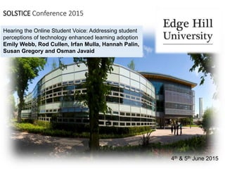 SOLSTICE Conference 2015
4th & 5th June 2015
Hearing the Online Student Voice: Addressing student
perceptions of technology enhanced learning adoption
Emily Webb, Rod Cullen, Irfan Mulla, Hannah Palin,
Susan Gregory and Osman Javaid
 