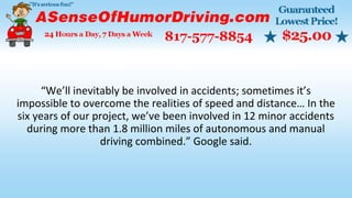 “We’ll inevitably be involved in accidents; sometimes it’s
impossible to overcome the realities of speed and distance… In the
six years of our project, we’ve been involved in 12 minor accidents
during more than 1.8 million miles of autonomous and manual
driving combined.” Google said.
 