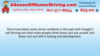 There have been some minor incidents in the past with Google’s
self driving cars that make people think these cars are unsafe, but
these cars are still in testing and development.
 