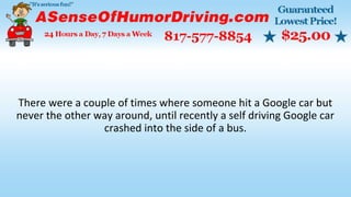 There were a couple of times where someone hit a Google car but
never the other way around, until recently a self driving Google car
crashed into the side of a bus.
 