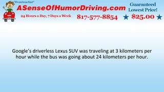 Google’s driverless Lexus SUV was traveling at 3 kilometers per
hour while the bus was going about 24 kilometers per hour.
 