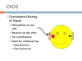 CROS
 Contralateral Routing
of Signal
 Microphone on one
side
 Receiver on the other
 No amplification
 Used for unilateral loss
 One dead ear
 One normal ear
 