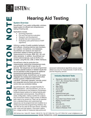 APPLICATION NOTE
                                         Hearing Aid Testing
                   System Overview
                   SoundCheckTM is an easily configurable, windows-
                   based system for efficient and comprehensive
                   testing of hearing aids.
                   Applications include:
                      • Incoming Inspection
                      • Pre and Post service evaluation
                      • Research and Development
                      • Amplifier test and measurement
                      • Evaluating audio performance of DSP
                           algorithms
                   Utilizing a variety of readily available hardware
                   and software, including anechoic test chambers,
                   ear couplers, microphones, and databases,
                   SoundCheck can measure and report all
                   parameters related to hearing aid test and
                   measurement to in-house, ANSI, IEC, JIS, and
                   other standards. In addition, SoundCheck can
                   control external devices, such as Hi-Pro or a
                   turntable, using RS-232, USB, or IEEE interfaces.
                   SoundCheck is fast for production line
                   measurements, performing comprehensive tests,
                   such as ANSI S3.22 1996, in less than 20
                   seconds. Test sequences can be pre-programmed                 advanced mathematical algorithms ensure unpar-
                   for simple pass/fail analysis or detailed results that        alleled accuracy for measurements in both the time
                   can be exported to other programs for additional              and the frequency domain.
                   processing and generating documents in
                   standardized formats. SoundCheck can be easily
                                                                                           Industry Standard Tests
                   integrated into existing test programs that utilize
                   ActiveX controls or National Instruments                            •    Standards: ANSI S3.22-1996, IEC
                   LabVIEW®. One-button operation, barcode control                          118-7, JIS, Chinese National Stan-
                   and assignable security levels give you total                            dard GB 7263-87
                   control over your production testing.                               •    OSPL
                   SoundCheck also offers unrivalled flexibility for                   •    Max OSPL
                   R&D applications - with SoundCheck, you are no                      •    HFA-OSPL
                   longer constrained by the limitations of proprietary                •    Full-on gain
                   hardware-based systems for testing hearing aids                     •    HFA FOG
                   and associated subcomponents. SoundCheck is                         •    Reference-test gain
                   easily configurable, making it perfect for a labora-                •    Frequency-response range
                   tory environment where a large number of different                  •    THD
                   tests need to be carried out. Tests can be selected                 •    Equivalent Input Noise Level
                   from a standard library and customized test                         •    Battery Current Drain
                   sequences can be programmed and modified via a                      •    SPLITS
                   simple point-and-click programming interface. Any                   •    HFA SPLITS
                   .wav file can be used as the input stimuli, including               •    Input vs. output level
                   sine, noise and real speech. One-button calibra-                    •    Attack & Release Time
                   tion, a large number of measured data points and

                   450 Harrison Ave • Suite 307 • Boston • MA 02118 • Tel: (617) 556-4104 • Fax: (617) 556-4104 • email: info@listeninc.com
                                                              www.listeninc.com
 