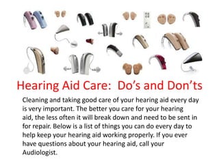 Hearing Aid Care: Do’s and Don’ts
Cleaning and taking good care of your hearing aid every day
is very important. The better you care for your hearing
aid, the less often it will break down and need to be sent in
for repair. Below is a list of things you can do every day to
help keep your hearing aid working properly. If you ever
have questions about your hearing aid, call your
Audiologist.
 