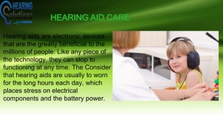 Hearing aids are electronic devices
that are the greatly beneficial to the
millions of people. Like any piece of
the technology, they can stop to
functioning at any time. The Consider
that hearing aids are usually to worn
for the long hours each day, which
places stress on electrical
components and the battery power.
 