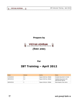 IBT Instructor Training – April 2012




                        Prepare by




                        (वि ज्ञा न आश्रम)




                              For

             IBT Training – April 2012


Dates         Version           Author                      Notes
27/04/2012    0.1               Vigyan Ashrma, Fablab       Created document in Hindi
28/04/2012    0.2               Vigyan Ashrma, Fablab       Updated document with
                                                            appropriate figures
28/05/2012    1                 Vigyan Ashram, Fablab       Rearranged a few items




                                                           सस् , गुणवत्ताण त्तापूर्ण हि पूर्ण हिअरिंग एडण हिअरिंग एड` अरिंग एड`굌ӳ गुणवत्ता एड
 