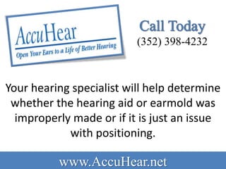 (352) 398-4232



Your hearing specialist will help determine
 whether the hearing aid or earmold was
  improperly made or if it is just an issue
            with positioning.

          www.AccuHear.net
 
