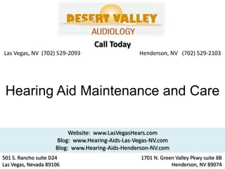 Call Today
Las Vegas, NV (702) 529-2093                     Henderson, NV (702) 529-2103




 Hearing Aid Maintenance and Care

                          Website: www.LasVegasHears.com
                     Blog: www.Hearing-Aids-Las-Vegas-NV.com
                     Blog: www.Hearing-Aids-Henderson-NV.com
501 S. Rancho suite D24                           1701 N. Green Valley Pkwy suite 8B
Las Vegas, Nevada 89106                                       Henderson, NV 89074
 