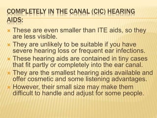 COMPLETELY IN THE CANAL (CIC) HEARING
AIDS:
 These are even smaller than ITE aids, so they
are less visible.
 They are unlikely to be suitable if you have
severe hearing loss or frequent ear infections.
 These hearing aids are contained in tiny cases
that fit partly or completely into the ear canal.
 They are the smallest hearing aids available and
offer cosmetic and some listening advantages.
 However, their small size may make them
difficult to handle and adjust for some people.
 