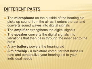 DIFFERENT PARTS
 The microphone on the outside of the hearing aid
picks up sound from the air as it enters the ear and
converts sound waves into digital signals
 The amplifier strengthens the digital signals
 The speaker converts the digital signals into
vibrations that then pass through the inner ear to the
brain
 A tiny battery powers the hearing aid
 A microchip - a miniature computer that helps us
tune and personalize your hearing aid to your
individual needs
 