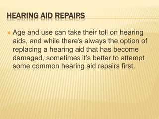 HEARING AID REPAIRS
 Age and use can take their toll on hearing
aids, and while there’s always the option of
replacing a hearing aid that has become
damaged, sometimes it’s better to attempt
some common hearing aid repairs first.
 