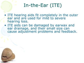 In-the-Ear (ITE)
• ITE hearing aids fit completely in the outer
ear and are used for mild to severe
hearing loss.
• ITE aids can be damaged by earwax and
ear drainage, and their small size can
cause adjustment problems and feedback.
 