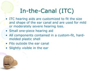 In-the-Canal (ITC)
• ITC hearing aids are customized to fit the size
and shape of the ear canal and are used for mild
or moderately severe hearing loss.
• Small one-piece hearing aid
• All components contained in a custom-fit, hard-
molded plastic shell
• Fits outside the ear canal
• Slightly visible in the ear
 