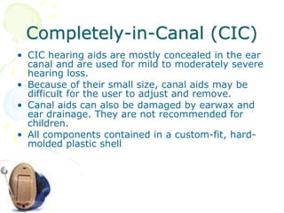 Completely-in-Canal (CIC)
• CIC hearing aids are mostly concealed in the ear
canal and are used for mild to moderately severe
hearing loss.
• Because of their small size, canal aids may be
difficult for the user to adjust and remove.
• Canal aids can also be damaged by earwax and
ear drainage. They are not recommended for
children.
• All components contained in a custom-fit, hard-
molded plastic shell
 