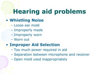 Hearing aid problems
• Whistling Noise
– Loose ear mold
– Improperly made
– Improperly worn
– Worn out
• Improper Aid Selection
– Too much power required in aid
– Separation between microphone and receiver
– Open mold used inappropriately
 