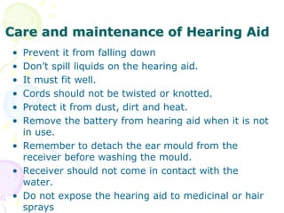 Care and maintenance of Hearing Aid
• Prevent it from falling down
• Don’t spill liquids on the hearing aid.
• It must fit well.
• Cords should not be twisted or knotted.
• Protect it from dust, dirt and heat.
• Remove the battery from hearing aid when it is not
in use.
• Remember to detach the ear mould from the
receiver before washing the mould.
• Receiver should not come in contact with the
water.
• Do not expose the hearing aid to medicinal or hair
sprays
 