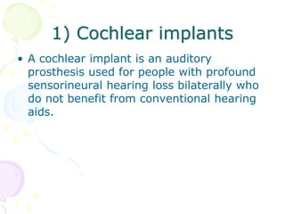 1) Cochlear implants
• A cochlear implant is an auditory
prosthesis used for people with profound
sensorineural hearing loss bilaterally who
do not benefit from conventional hearing
aids.
 