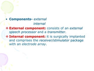 • Components- external
internal
 External component: consists of an external
speech processor and a transmitter.
 Internal component: it is surgically implanted
and comprises the receiver/stimulator package
with an electrode array.
 