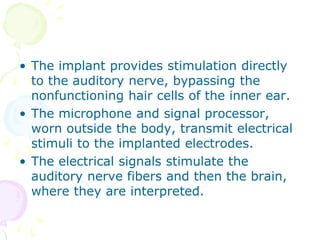 • The implant provides stimulation directly
to the auditory nerve, bypassing the
nonfunctioning hair cells of the inner ear.
• The microphone and signal processor,
worn outside the body, transmit electrical
stimuli to the implanted electrodes.
• The electrical signals stimulate the
auditory nerve fibers and then the brain,
where they are interpreted.
 