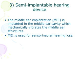 3) Semi-implantable hearing
device
• The middle ear implantation (MEI) is
implanted in the middle ear cavity which
mechanically vibrates the middle ear
structures.
• MEI is used for sensorineural hearing loss.
 